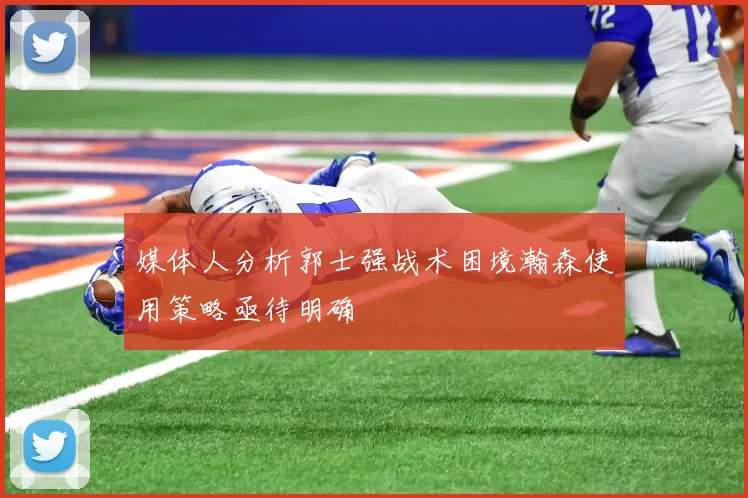 媒体人分析郭士强战术困境瀚森使用策略亟待明确