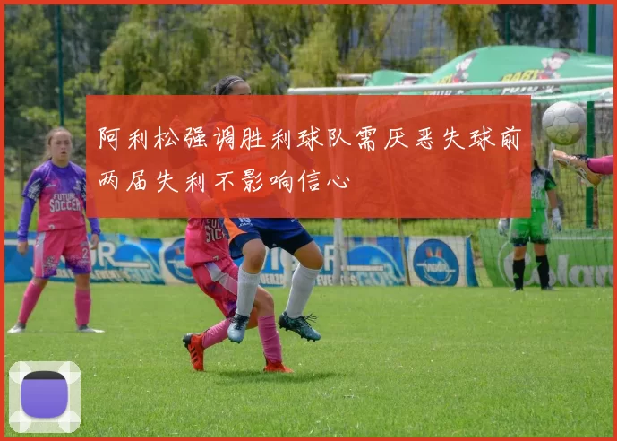阿利松强调胜利球队需厌恶失球前两届失利不影响信心