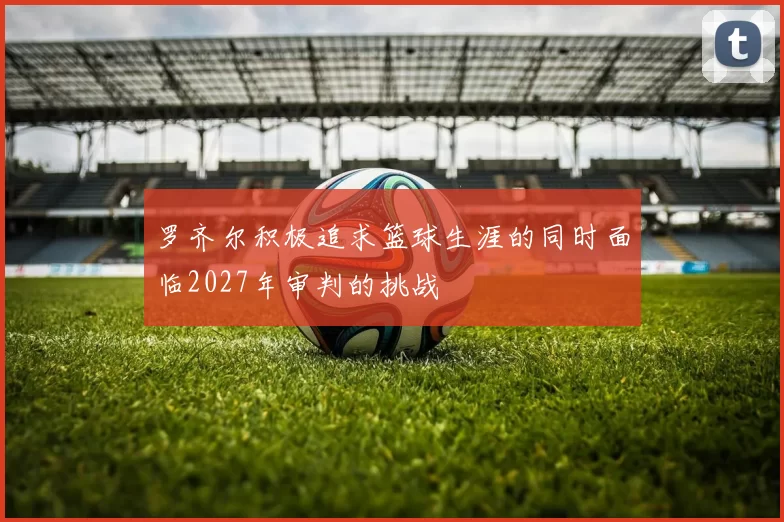罗齐尔积极追求篮球生涯的同时面临2027年审判的挑战
