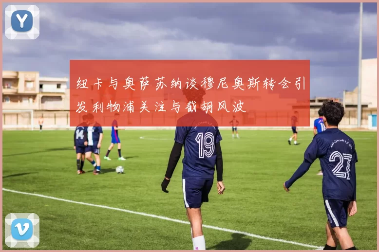 纽卡与奥萨苏纳谈穆尼奥斯转会引发利物浦关注与截胡风波