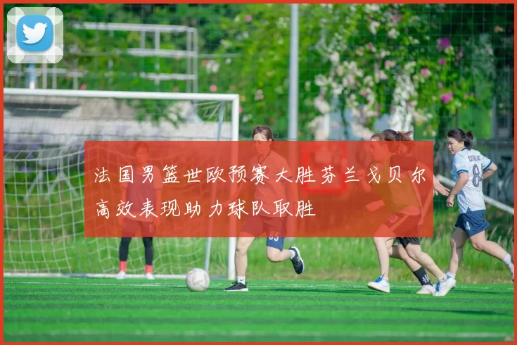 法国男篮世欧预赛大胜芬兰戈贝尔高效表现助力球队取胜